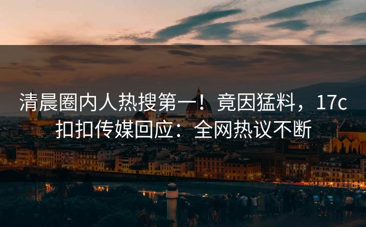 清晨圈内人热搜第一！竟因猛料，17c扣扣传媒回应：全网热议不断