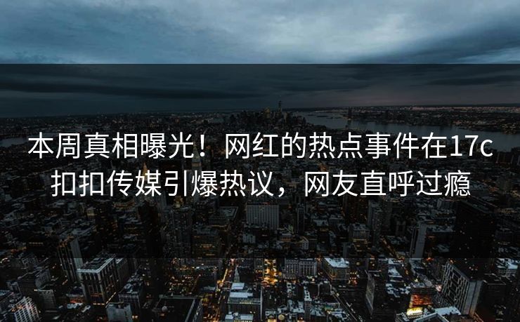本周真相曝光！网红的热点事件在17c扣扣传媒引爆热议，网友直呼过瘾