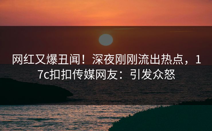 网红又爆丑闻！深夜刚刚流出热点，17c扣扣传媒网友：引发众怒