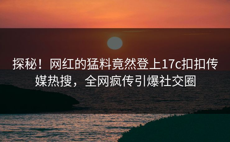 探秘！网红的猛料竟然登上17c扣扣传媒热搜，全网疯传引爆社交圈