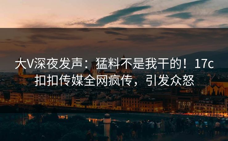 大V深夜发声：猛料不是我干的！17c扣扣传媒全网疯传，引发众怒