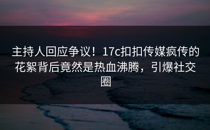 主持人回应争议！17c扣扣传媒疯传的花絮背后竟然是热血沸腾，引爆社交圈