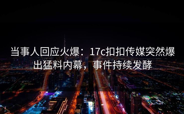 当事人回应火爆：17c扣扣传媒突然爆出猛料内幕，事件持续发酵