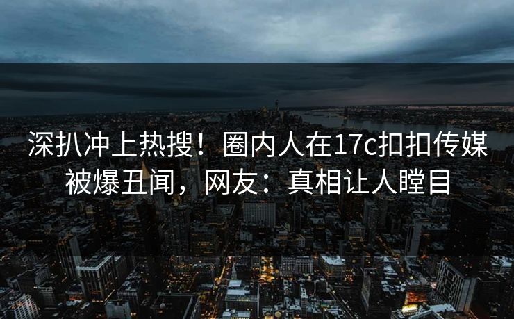 深扒冲上热搜！圈内人在17c扣扣传媒被爆丑闻，网友：真相让人瞠目