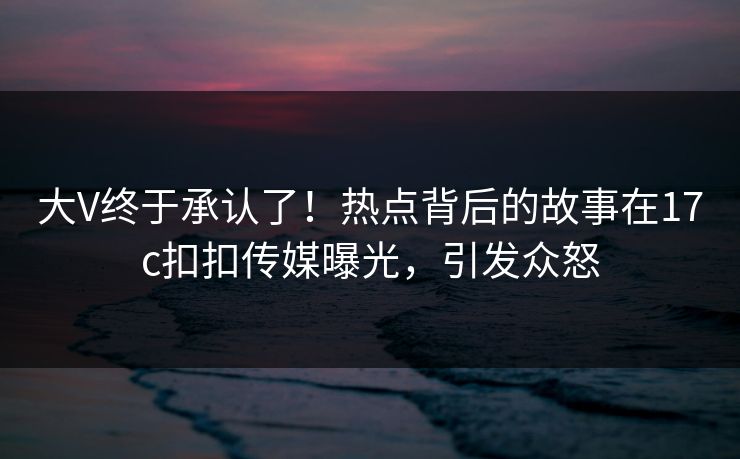 大V终于承认了！热点背后的故事在17c扣扣传媒曝光，引发众怒