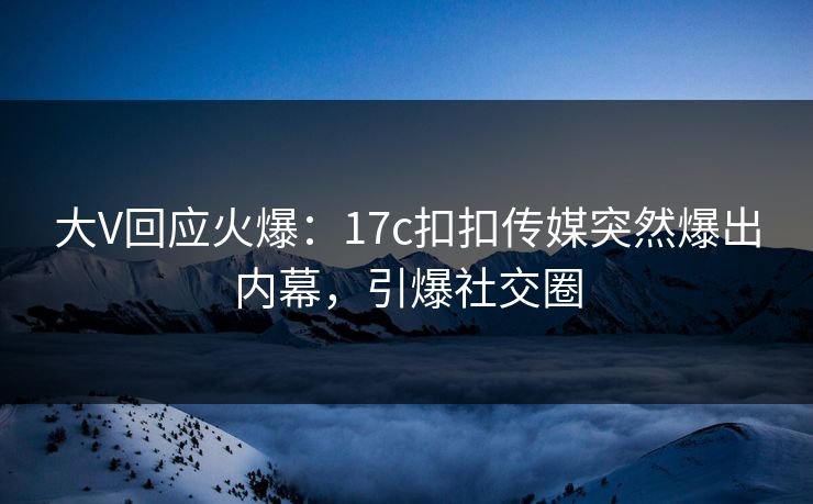 大V回应火爆：17c扣扣传媒突然爆出内幕，引爆社交圈