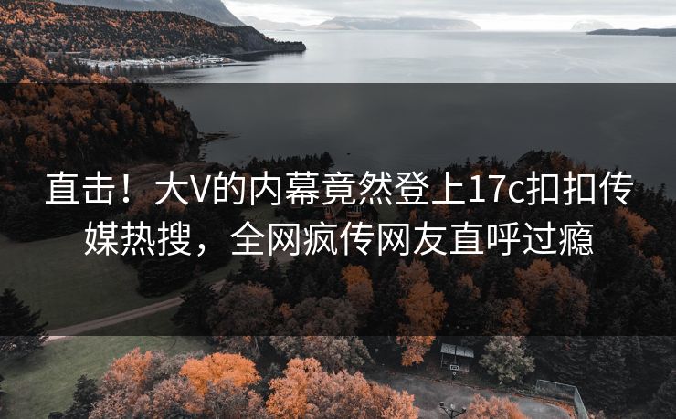 直击！大V的内幕竟然登上17c扣扣传媒热搜，全网疯传网友直呼过瘾