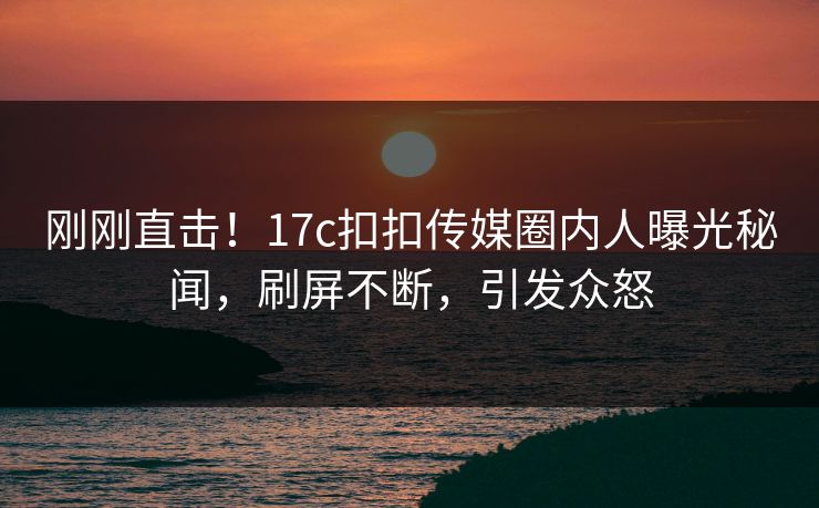 刚刚直击！17c扣扣传媒圈内人曝光秘闻，刷屏不断，引发众怒