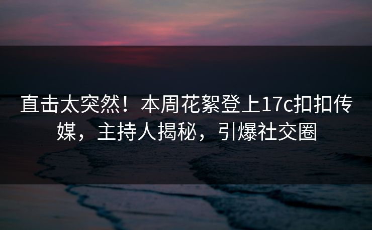 直击太突然！本周花絮登上17c扣扣传媒，主持人揭秘，引爆社交圈