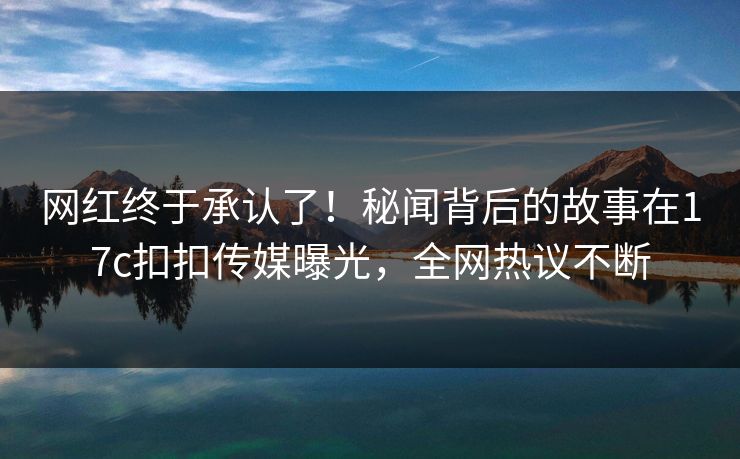 网红终于承认了！秘闻背后的故事在17c扣扣传媒曝光，全网热议不断