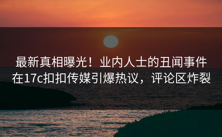 最新真相曝光！业内人士的丑闻事件在17c扣扣传媒引爆热议，评论区炸裂