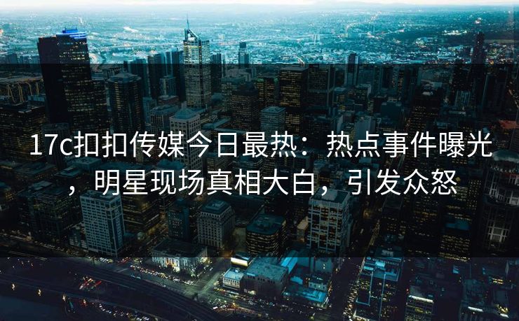 17c扣扣传媒今日最热：热点事件曝光，明星现场真相大白，引发众怒