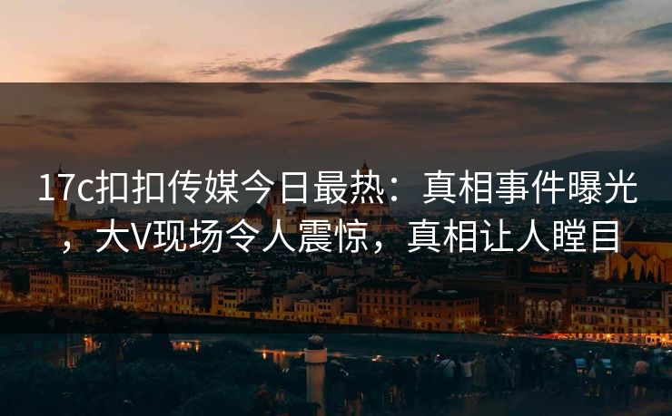 17c扣扣传媒今日最热：真相事件曝光，大V现场令人震惊，真相让人瞠目