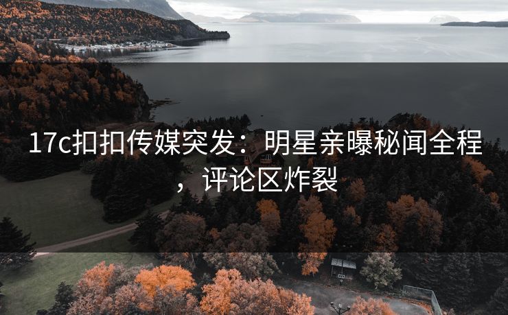 17c扣扣传媒突发：明星亲曝秘闻全程，评论区炸裂