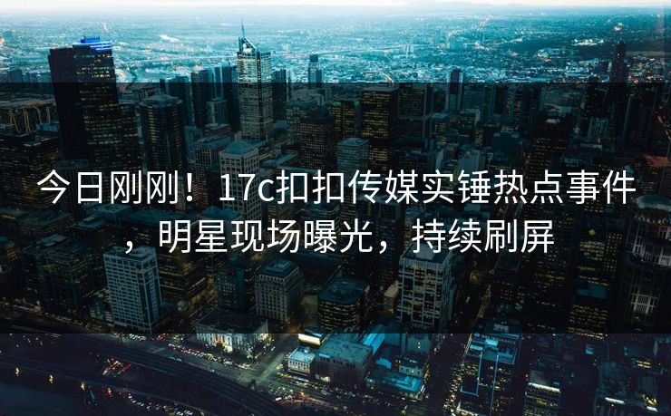 今日刚刚！17c扣扣传媒实锤热点事件，明星现场曝光，持续刷屏