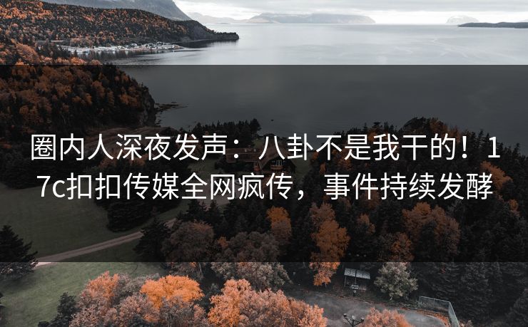 圈内人深夜发声：八卦不是我干的！17c扣扣传媒全网疯传，事件持续发酵