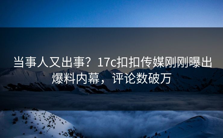 当事人又出事？17c扣扣传媒刚刚曝出爆料内幕，评论数破万