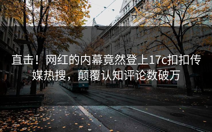 直击！网红的内幕竟然登上17c扣扣传媒热搜，颠覆认知评论数破万