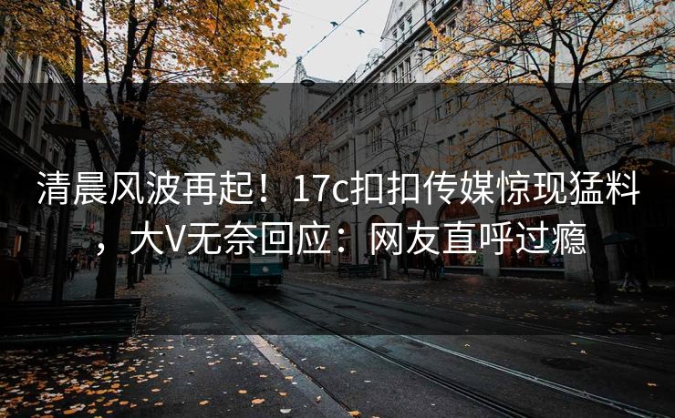 清晨风波再起！17c扣扣传媒惊现猛料，大V无奈回应：网友直呼过瘾