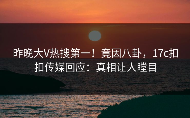 昨晚大V热搜第一！竟因八卦，17c扣扣传媒回应：真相让人瞠目