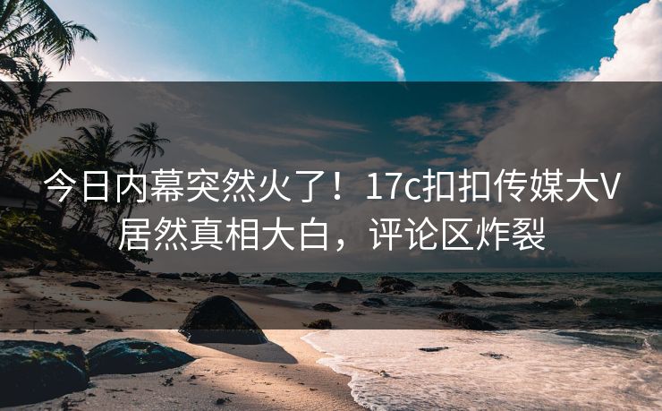 今日内幕突然火了！17c扣扣传媒大V居然真相大白，评论区炸裂