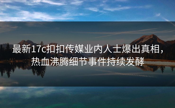 最新17c扣扣传媒业内人士爆出真相，热血沸腾细节事件持续发酵