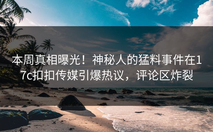 本周真相曝光！神秘人的猛料事件在17c扣扣传媒引爆热议，评论区炸裂