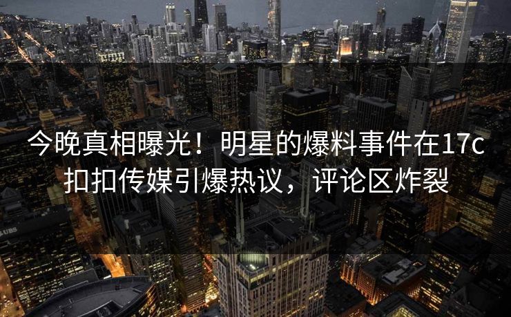 今晚真相曝光！明星的爆料事件在17c扣扣传媒引爆热议，评论区炸裂