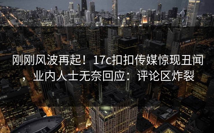 刚刚风波再起！17c扣扣传媒惊现丑闻，业内人士无奈回应：评论区炸裂