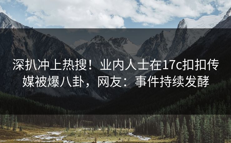 深扒冲上热搜！业内人士在17c扣扣传媒被爆八卦，网友：事件持续发酵