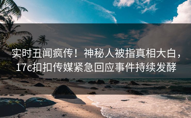 实时丑闻疯传！神秘人被指真相大白，17c扣扣传媒紧急回应事件持续发酵