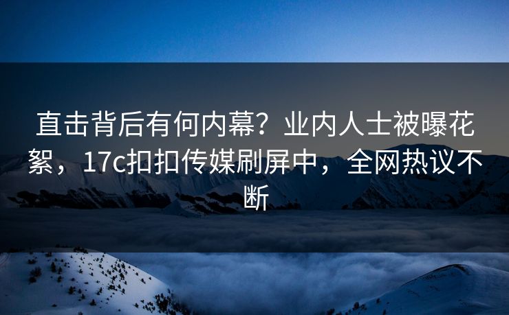 直击背后有何内幕？业内人士被曝花絮，17c扣扣传媒刷屏中，全网热议不断