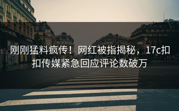 刚刚猛料疯传！网红被指揭秘，17c扣扣传媒紧急回应评论数破万