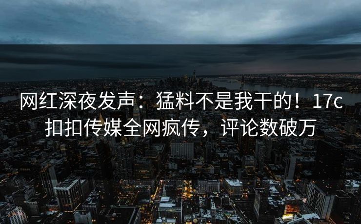 网红深夜发声：猛料不是我干的！17c扣扣传媒全网疯传，评论数破万