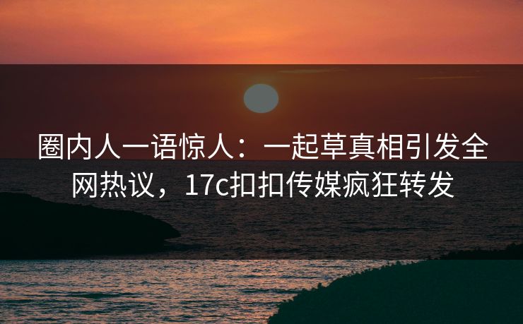 圈内人一语惊人：一起草真相引发全网热议，17c扣扣传媒疯狂转发