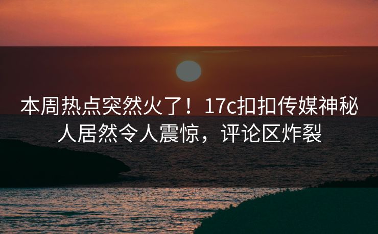 本周热点突然火了！17c扣扣传媒神秘人居然令人震惊，评论区炸裂