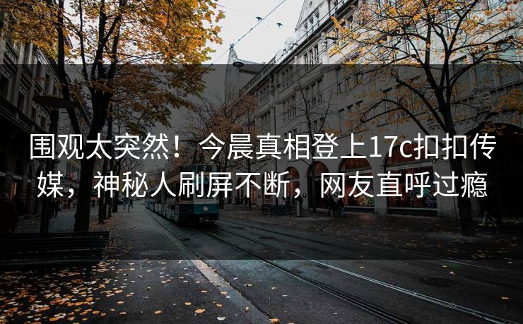 围观太突然！今晨真相登上17c扣扣传媒，神秘人刷屏不断，网友直呼过瘾