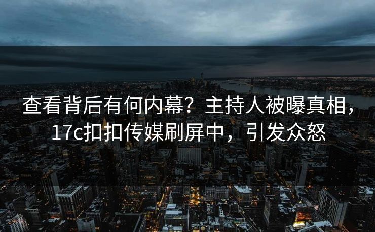 查看背后有何内幕？主持人被曝真相，17c扣扣传媒刷屏中，引发众怒
