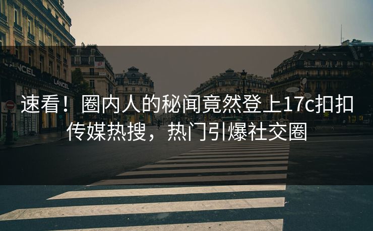 速看！圈内人的秘闻竟然登上17c扣扣传媒热搜，热门引爆社交圈