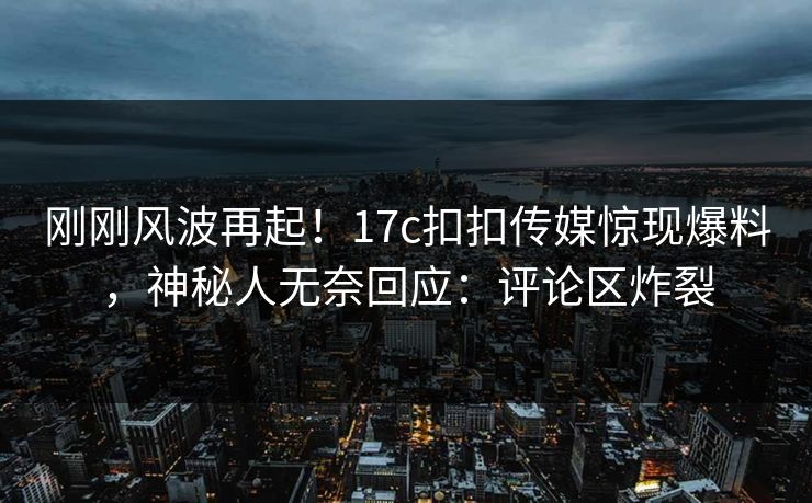 刚刚风波再起！17c扣扣传媒惊现爆料，神秘人无奈回应：评论区炸裂