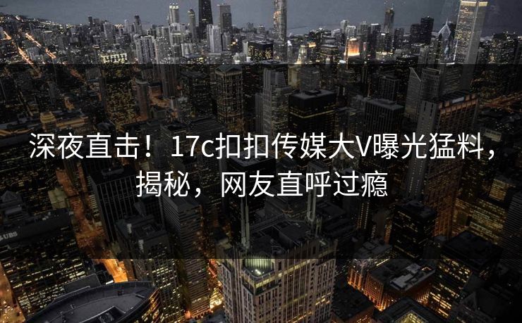 深夜直击！17c扣扣传媒大V曝光猛料，揭秘，网友直呼过瘾