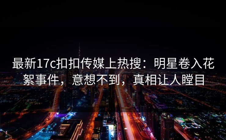 最新17c扣扣传媒上热搜：明星卷入花絮事件，意想不到，真相让人瞠目