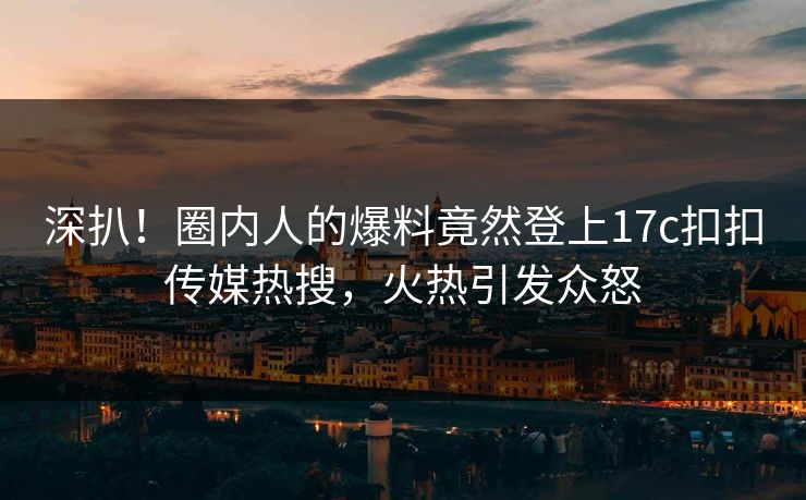 深扒！圈内人的爆料竟然登上17c扣扣传媒热搜，火热引发众怒