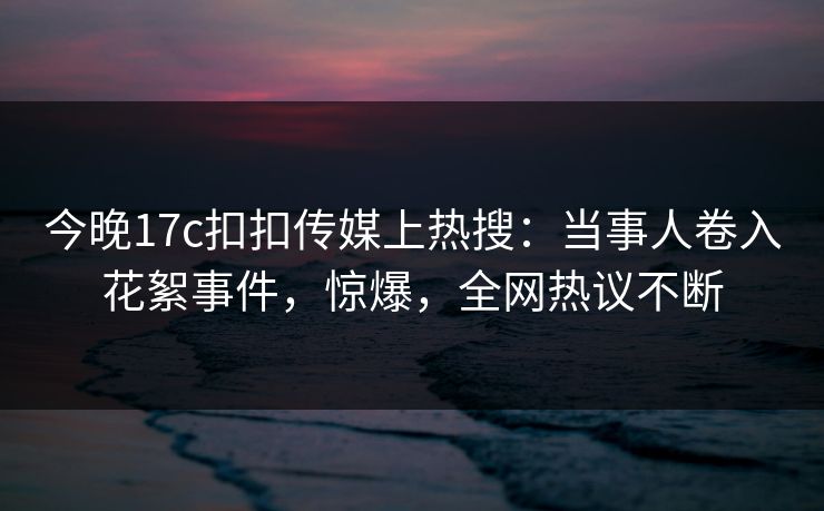 今晚17c扣扣传媒上热搜：当事人卷入花絮事件，惊爆，全网热议不断