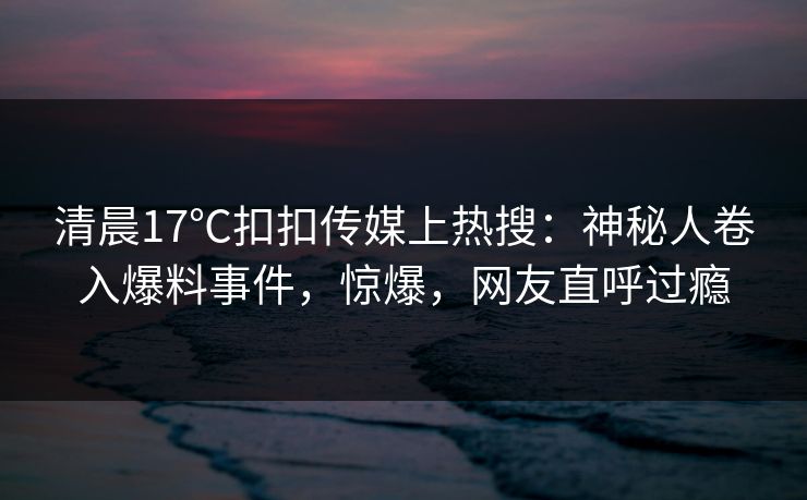 清晨17℃扣扣传媒上热搜：神秘人卷入爆料事件，惊爆，网友直呼过瘾