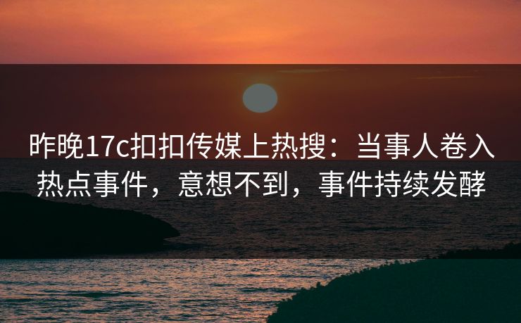 昨晚17c扣扣传媒上热搜：当事人卷入热点事件，意想不到，事件持续发酵