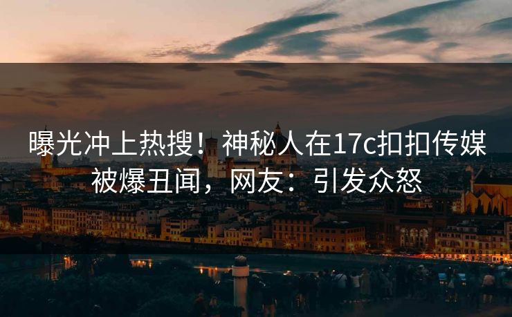 曝光冲上热搜！神秘人在17c扣扣传媒被爆丑闻，网友：引发众怒