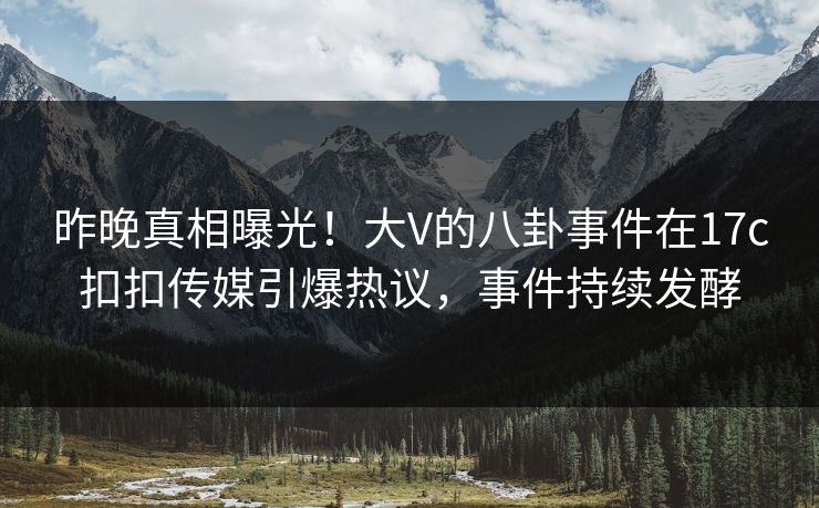 昨晚真相曝光！大V的八卦事件在17c扣扣传媒引爆热议，事件持续发酵