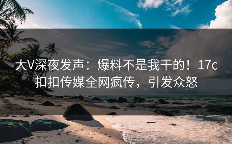 大V深夜发声：爆料不是我干的！17c扣扣传媒全网疯传，引发众怒