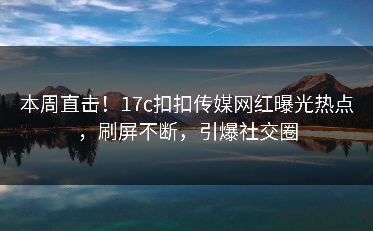 本周直击！17c扣扣传媒网红曝光热点，刷屏不断，引爆社交圈